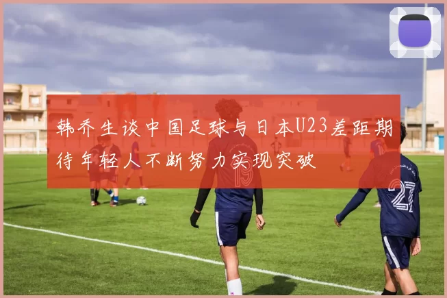 韩乔生谈中国足球与日本U23差距期待年轻人不断努力实现突破