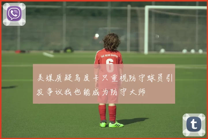 美媒质疑乌度卡只重视防守球员引发争议我也能成为防守大师