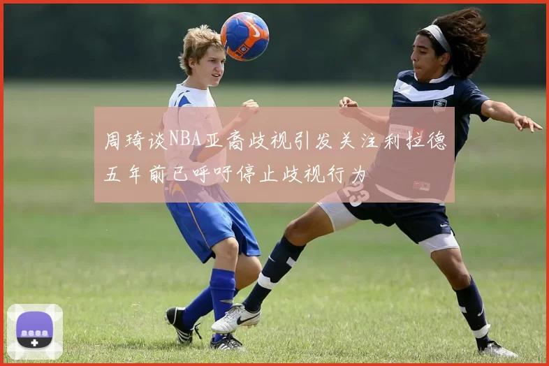 周琦谈NBA亚裔歧视引发关注利拉德五年前已呼吁停止歧视行为