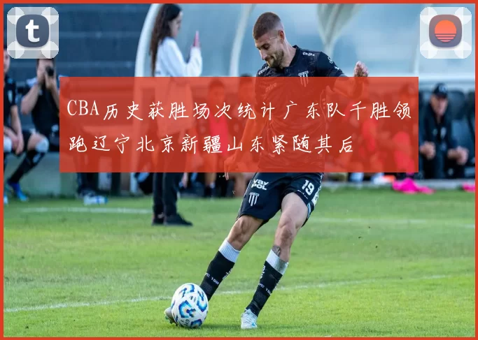 CBA历史获胜场次统计广东队千胜领跑辽宁北京新疆山东紧随其后
