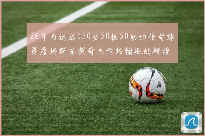 26年内达成150分50板50助的传奇球员詹姆斯东契奇杰伦约翰逊的辉煌成就