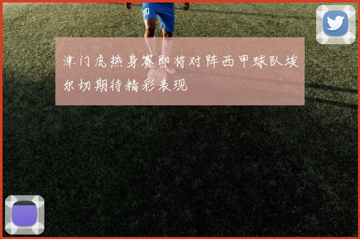 津门虎热身赛即将对阵西甲球队埃尔切期待精彩表现
