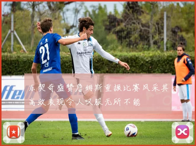 东契奇盛赞詹姆斯重振比赛风采其高效表现令人叹服无所不能