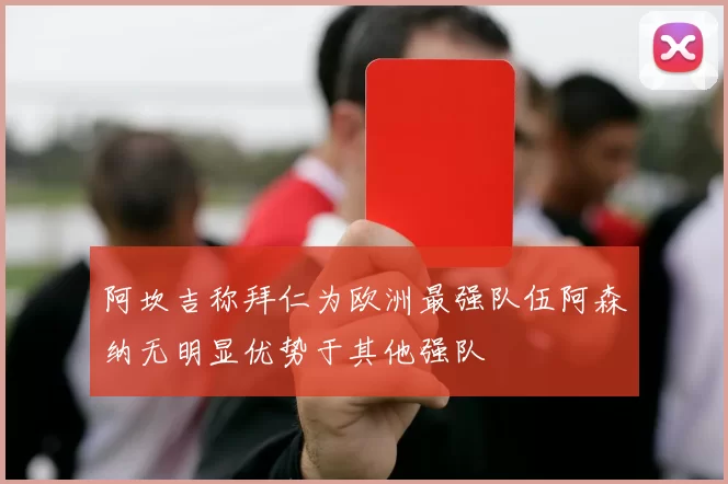 阿坎吉称拜仁为欧洲最强队伍阿森纳无明显优势于其他强队
