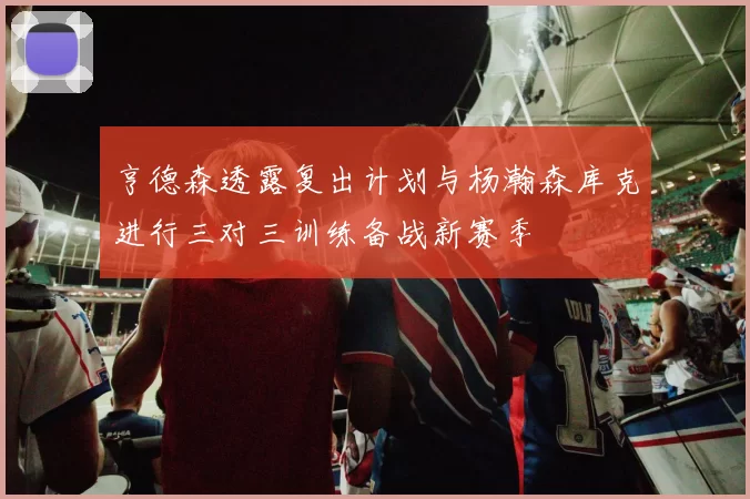 亨德森透露复出计划与杨瀚森库克进行三对三训练备战新赛季