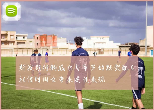 斯波期待鲍威尔与希罗的默契配合相信时间会带来更佳表现