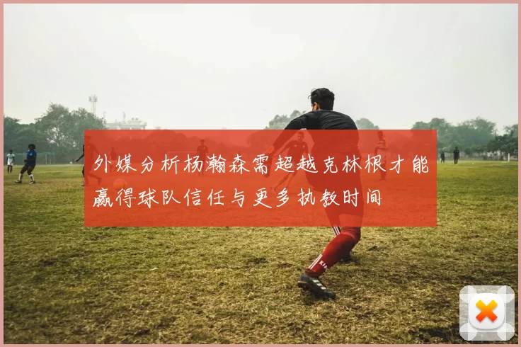 外媒分析杨瀚森需超越克林根才能赢得球队信任与更多执教时间